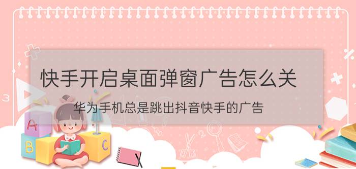 快手开启桌面弹窗广告怎么关 华为手机总是跳出抖音快手的广告？